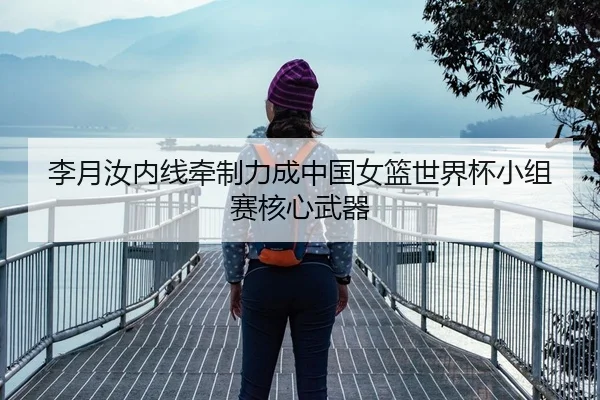 李月汝内线牵制力成中国女篮世界杯小组赛核心武器