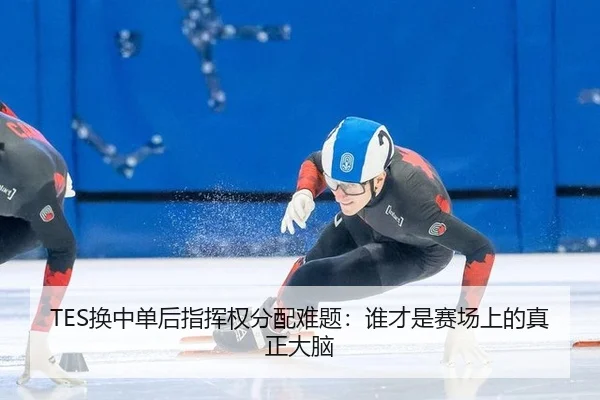 TES换中单后指挥权分配难题：谁才是赛场上的真正大脑