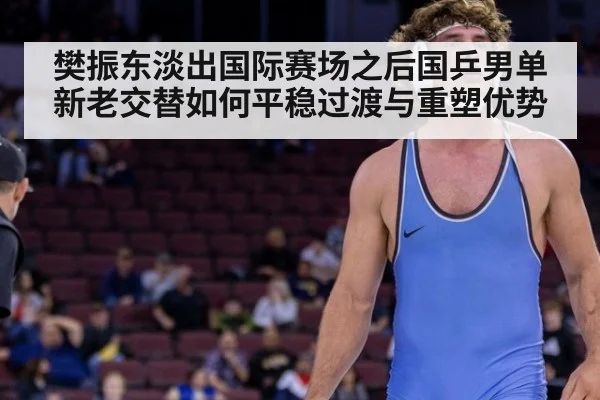 樊振东淡出国际赛场之后国乒男单新老交替如何平稳过渡与重塑优势